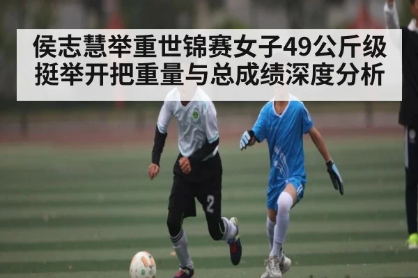 侯志慧举重世锦赛女子49公斤级挺举开把重量与总成绩深度分析