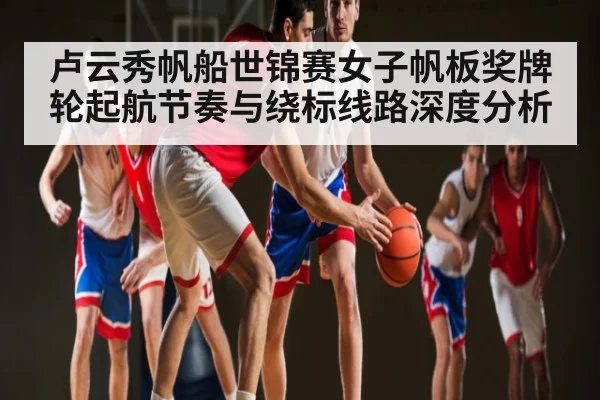 卢云秀帆船世锦赛女子帆板奖牌轮起航节奏与绕标线路深度分析