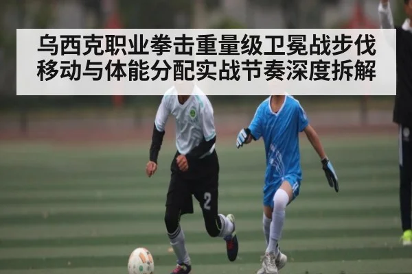 乌西克职业拳击重量级卫冕战步伐移动与体能分配实战节奏深度拆解